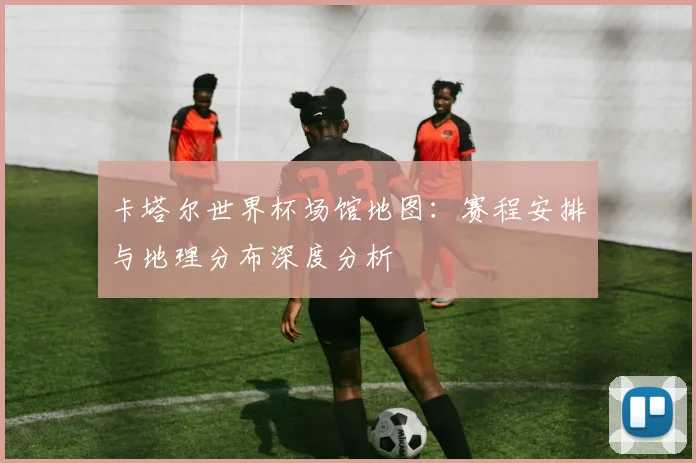 卡塔尔世界杯场馆地图：赛程安排与地理分布深度分析