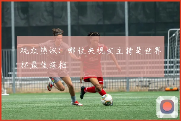 观众热议：哪位央视女主持是世界杯最佳搭档