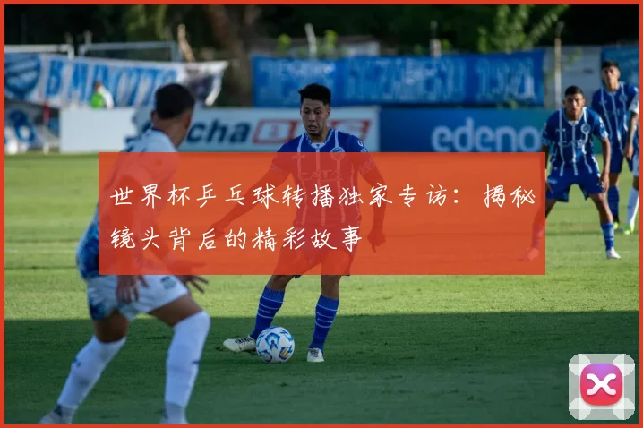 世界杯乒乓球转播独家专访:揭秘镜头背后的精彩故事
