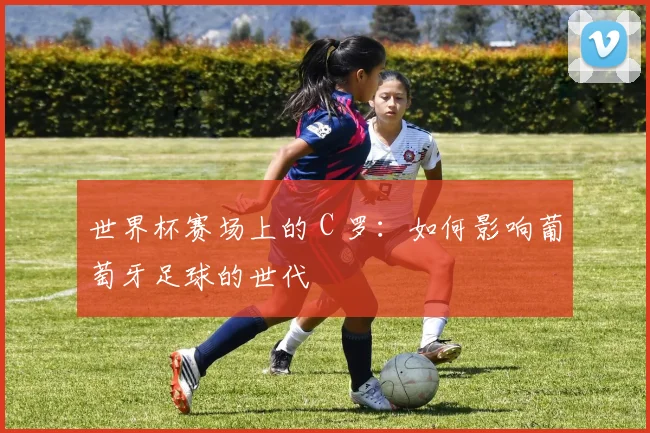 世界杯赛场上的 C 罗：如何影响葡萄牙足球的世代