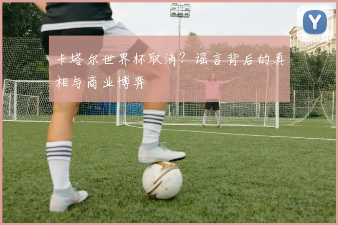 卡塔尔世界杯取消？谣言背后的真相与商业博弈