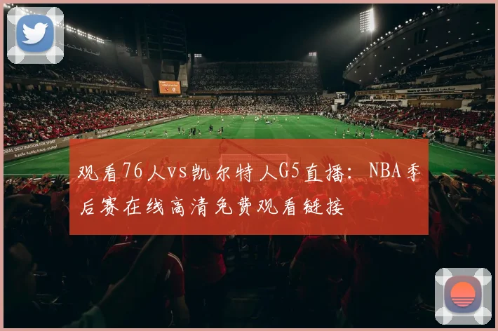观看76人vs凯尔特人G5直播：NBA季后赛在线高清免费观看链接