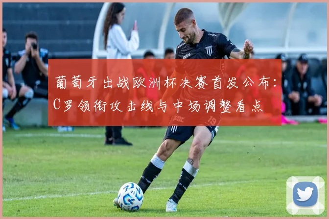 葡萄牙出战欧洲杯决赛首发公布：C罗领衔攻击线与中场调整看点