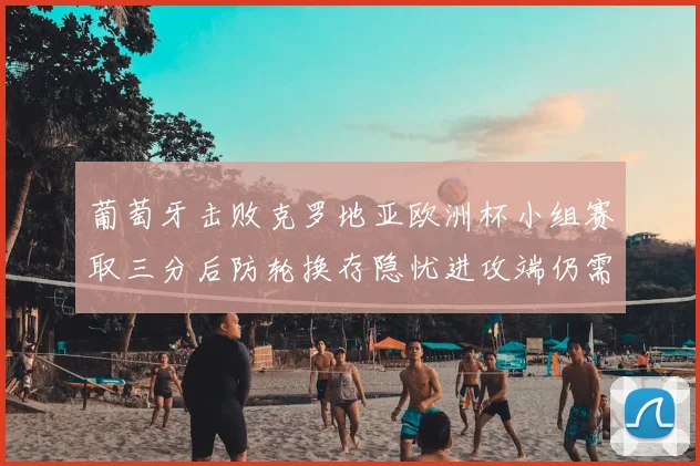 葡萄牙击败克罗地亚欧洲杯小组赛取三分后防轮换存隐忧进攻端仍需提升