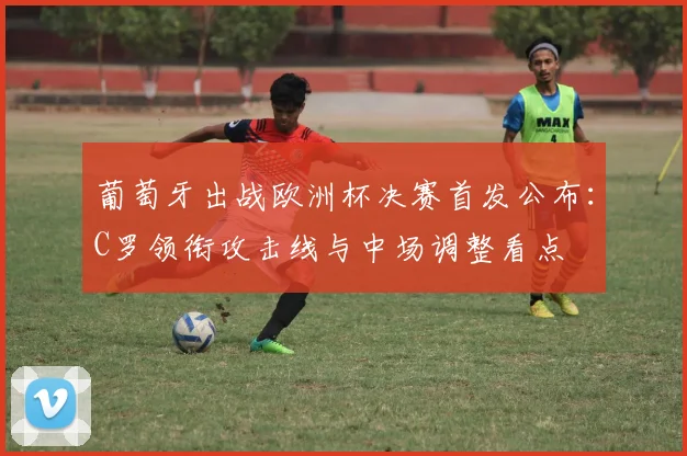 葡萄牙出战欧洲杯决赛首发公布：C罗领衔攻击线与中场调整看点